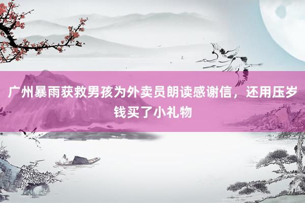 广州暴雨获救男孩为外卖员朗读感谢信，还用压岁钱买了小礼物