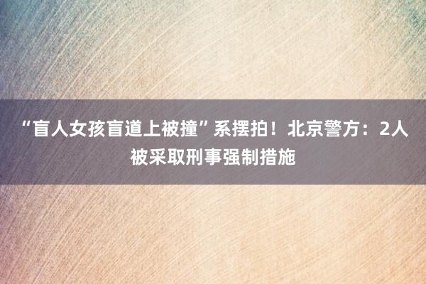 “盲人女孩盲道上被撞”系摆拍！北京警方：2人被采取刑事强制措施