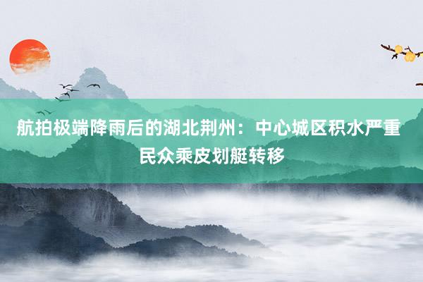 航拍极端降雨后的湖北荆州：中心城区积水严重 民众乘皮划艇转移