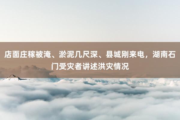 店面庄稼被淹、淤泥几尺深、县城刚来电，湖南石门受灾者讲述洪灾情况
