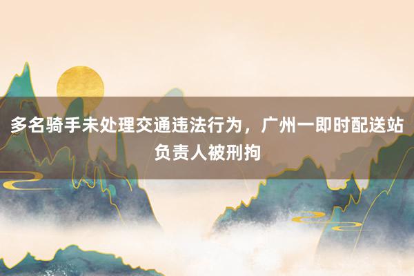 多名骑手未处理交通违法行为，广州一即时配送站负责人被刑拘