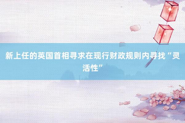 新上任的英国首相寻求在现行财政规则内寻找“灵活性”