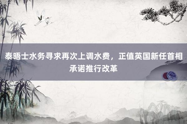 泰晤士水务寻求再次上调水费，正值英国新任首相承诺推行改革